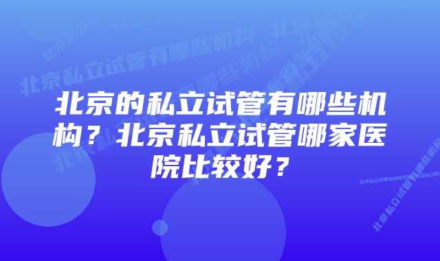 北京的私立试管有哪些机构？北京私立试管哪家医院比较好？