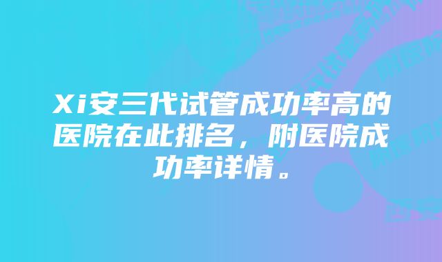 Xi安三代试管成功率高的医院在此排名，附医院成功率详情。