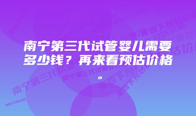 南宁第三代试管婴儿需要多少钱？再来看预估价格。