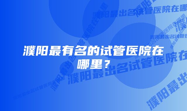 濮阳最有名的试管医院在哪里？