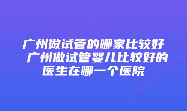 广州做试管的哪家比较好 广州做试管婴儿比较好的医生在哪一个医院