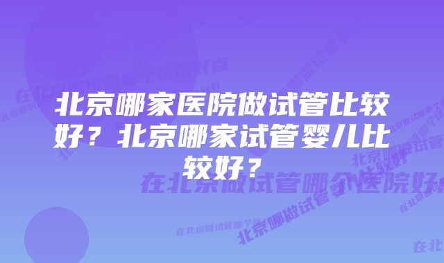 北京哪家医院做试管比较好？北京哪家试管婴儿比较好？