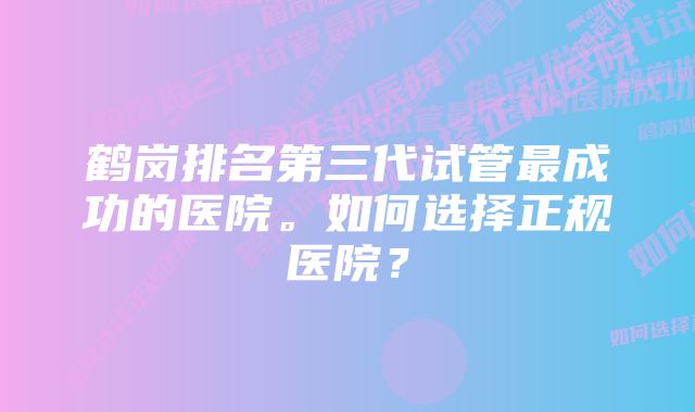 鹤岗排名第三代试管最成功的医院。如何选择正规医院？