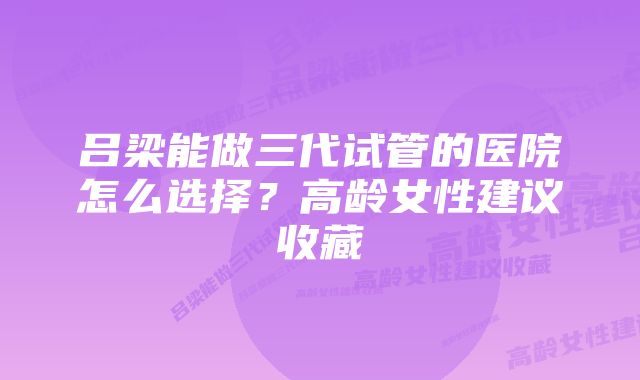 吕梁能做三代试管的医院怎么选择？高龄女性建议收藏