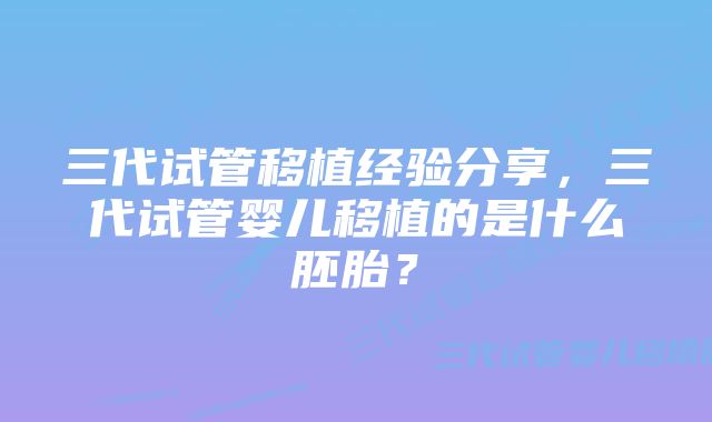 三代试管移植经验分享，三代试管婴儿移植的是什么胚胎？