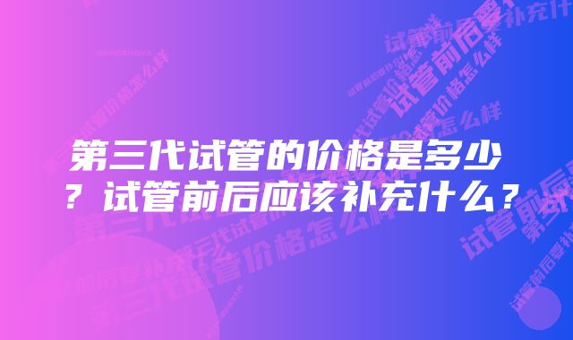 第三代试管的价格是多少？试管前后应该补充什么？