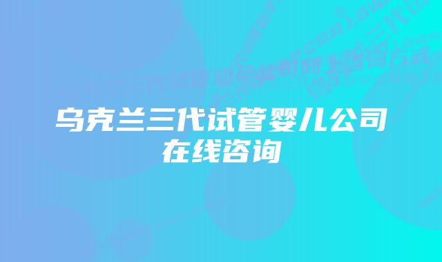 乌克兰三代试管婴儿公司在线咨询