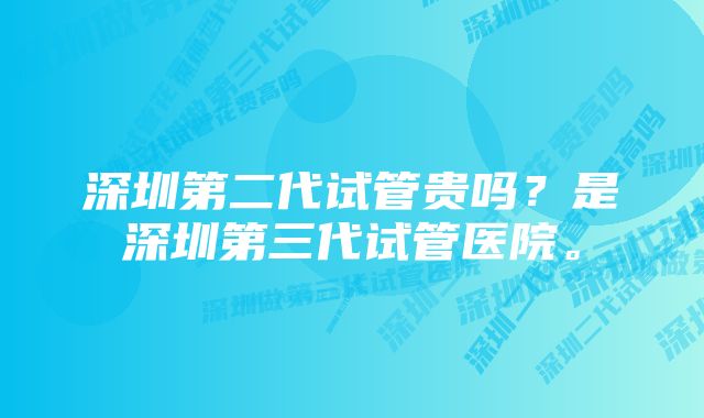 深圳第二代试管贵吗？是深圳第三代试管医院。