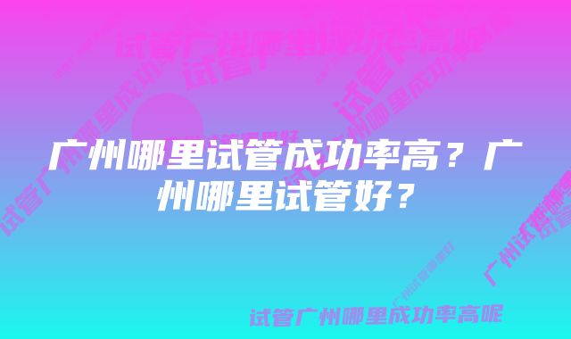 广州哪里试管成功率高？广州哪里试管好？