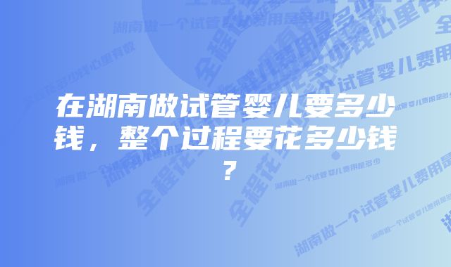 在湖南做试管婴儿要多少钱，整个过程要花多少钱？