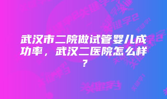 武汉市二院做试管婴儿成功率，武汉二医院怎么样？