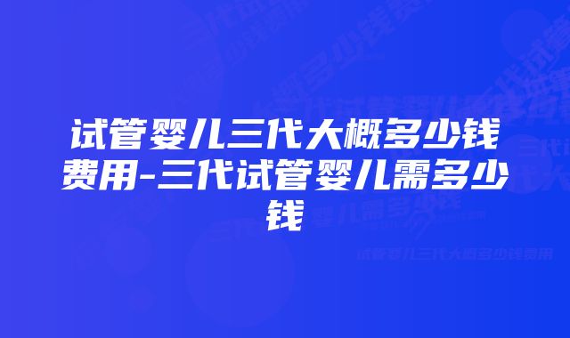 试管婴儿三代大概多少钱费用-三代试管婴儿需多少钱