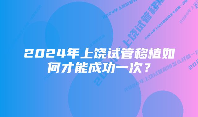 2024年上饶试管移植如何才能成功一次？