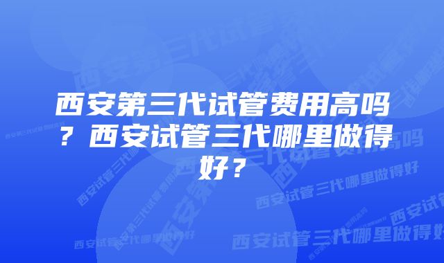 西安第三代试管费用高吗？西安试管三代哪里做得好？