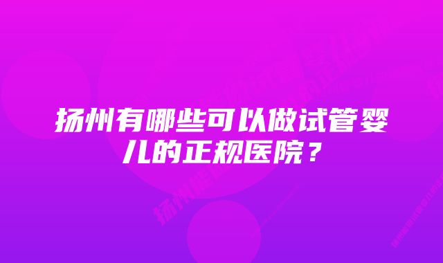 扬州有哪些可以做试管婴儿的正规医院？