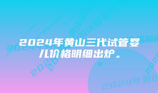 2024年黄山三代试管婴儿价格明细出炉。