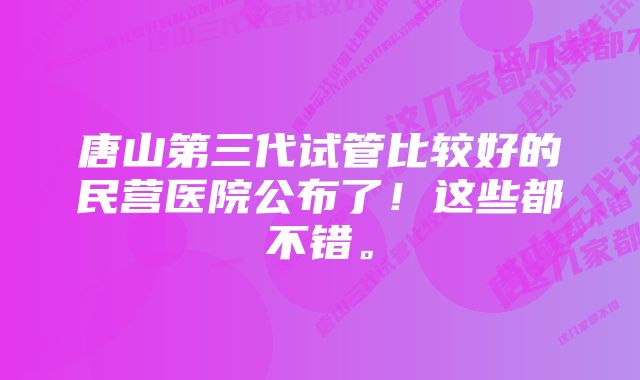 唐山第三代试管比较好的民营医院公布了！这些都不错。