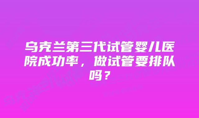 乌克兰第三代试管婴儿医院成功率，做试管要排队吗？