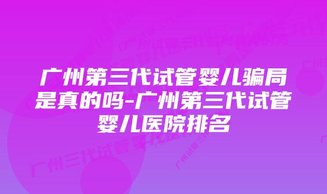 广州第三代试管婴儿骗局是真的吗-广州第三代试管婴儿医院排名