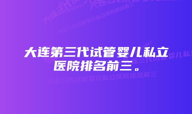 大连第三代试管婴儿私立医院排名前三。