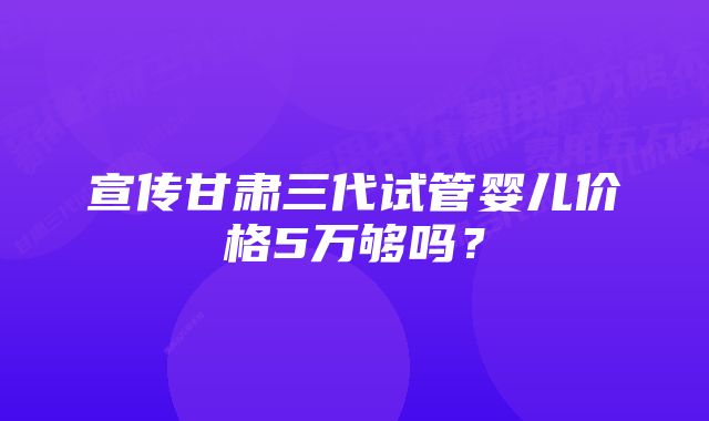 宣传甘肃三代试管婴儿价格5万够吗？