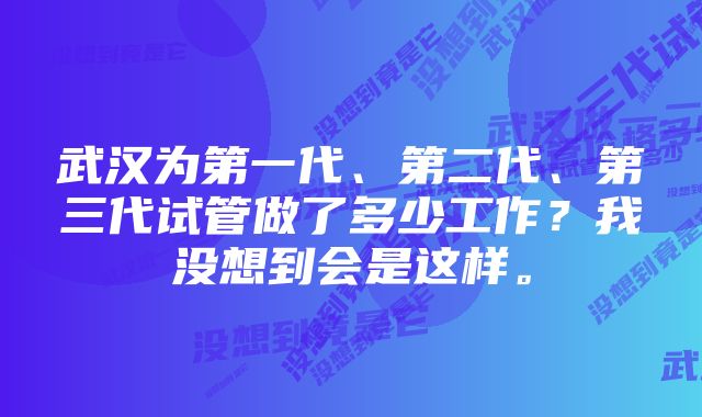 武汉为第一代、第二代、第三代试管做了多少工作？我没想到会是这样。