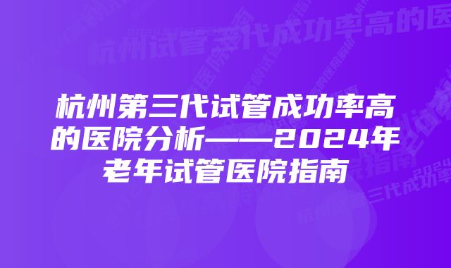 杭州第三代试管成功率高的医院分析——2024年老年试管医院指南