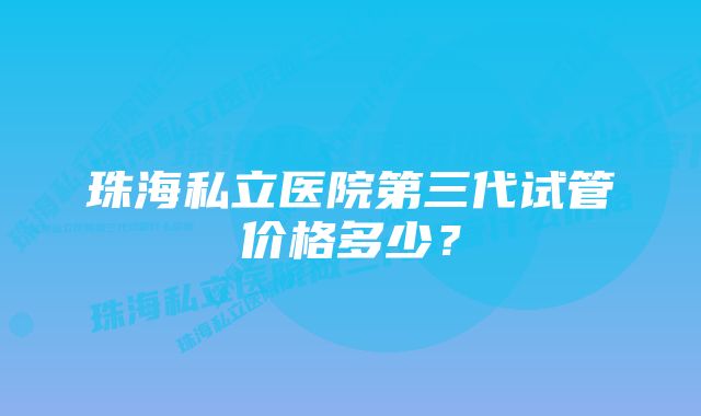 珠海私立医院第三代试管价格多少？