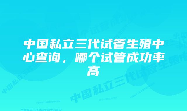 中国私立三代试管生殖中心查询，哪个试管成功率高