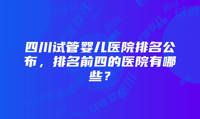 四川试管婴儿医院排名公布，排名前四的医院有哪些？