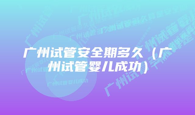 广州试管安全期多久（广州试管婴儿成功）