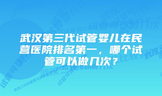 武汉第三代试管婴儿在民营医院排名第一，哪个试管可以做几次？