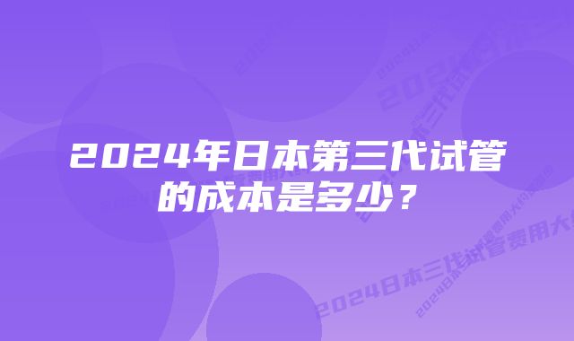 2024年日本第三代试管的成本是多少？