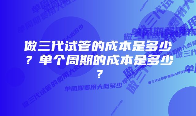 做三代试管的成本是多少？单个周期的成本是多少？