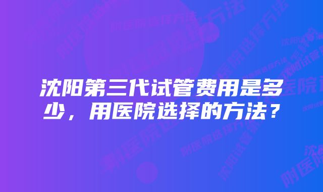 沈阳第三代试管费用是多少，用医院选择的方法？