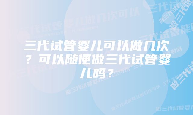 三代试管婴儿可以做几次？可以随便做三代试管婴儿吗？