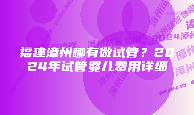 福建漳州哪有做试管？2024年试管婴儿费用详细