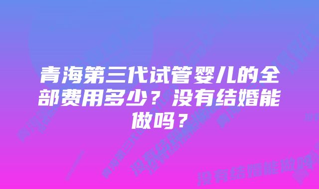 青海第三代试管婴儿的全部费用多少？没有结婚能做吗？