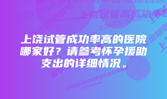 上饶试管成功率高的医院哪家好？请参考怀孕援助支出的详细情况。