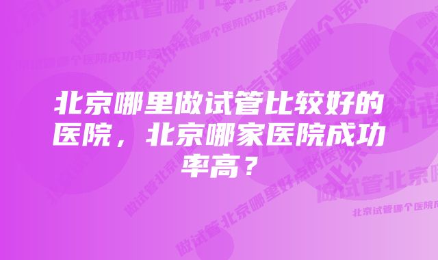 北京哪里做试管比较好的医院，北京哪家医院成功率高？