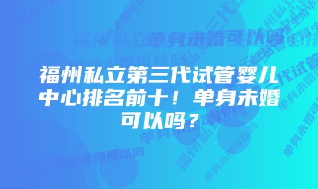 福州私立第三代试管婴儿中心排名前十！单身未婚可以吗？