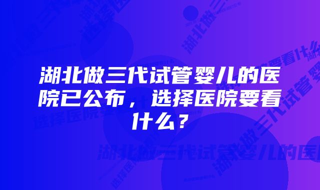 湖北做三代试管婴儿的医院已公布，选择医院要看什么？