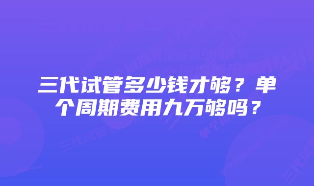 三代试管多少钱才够？单个周期费用九万够吗？