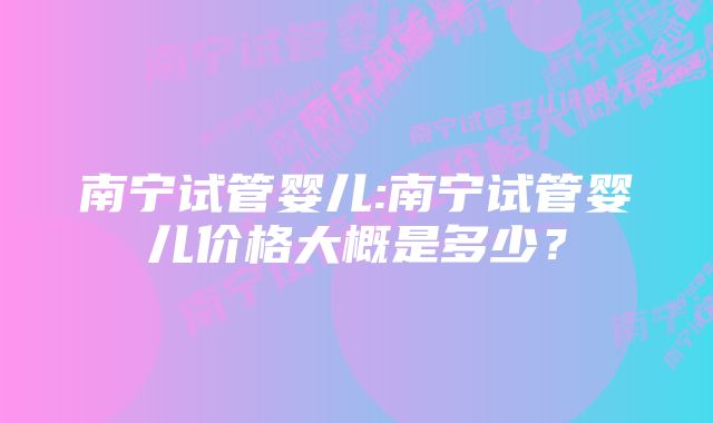 南宁试管婴儿:南宁试管婴儿价格大概是多少？