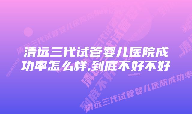 清远三代试管婴儿医院成功率怎么样,到底不好不好