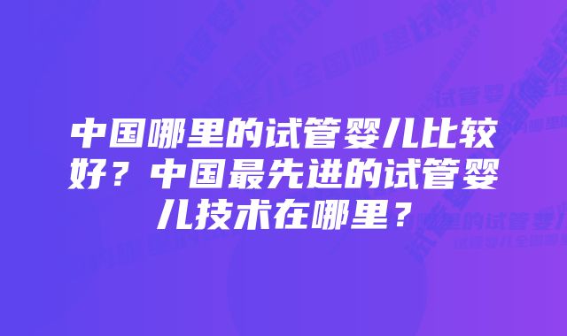 中国哪里的试管婴儿比较好？中国最先进的试管婴儿技术在哪里？