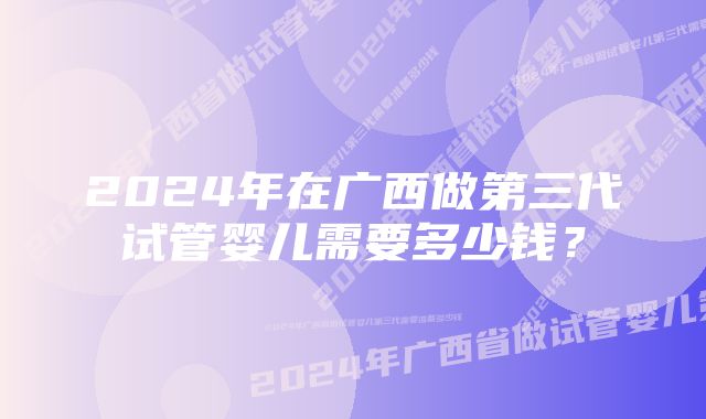 2024年在广西做第三代试管婴儿需要多少钱？