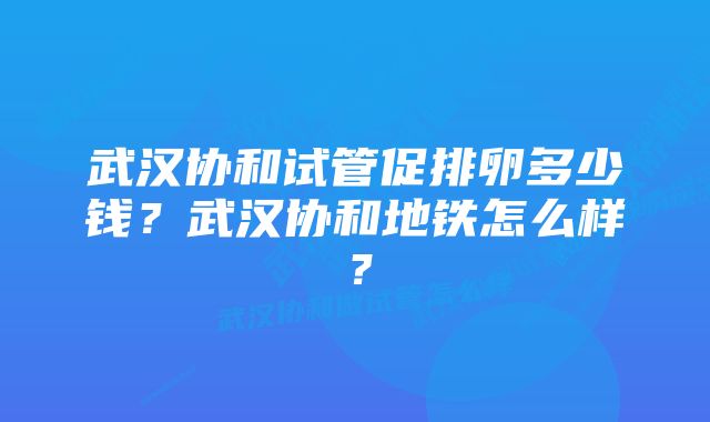 武汉协和试管促排卵多少钱？武汉协和地铁怎么样？