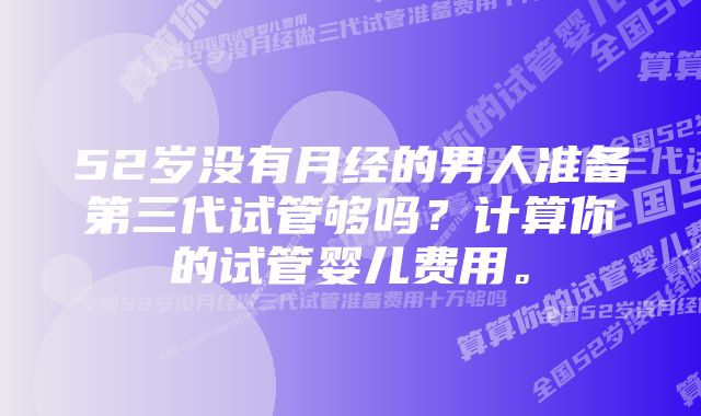 52岁没有月经的男人准备第三代试管够吗？计算你的试管婴儿费用。