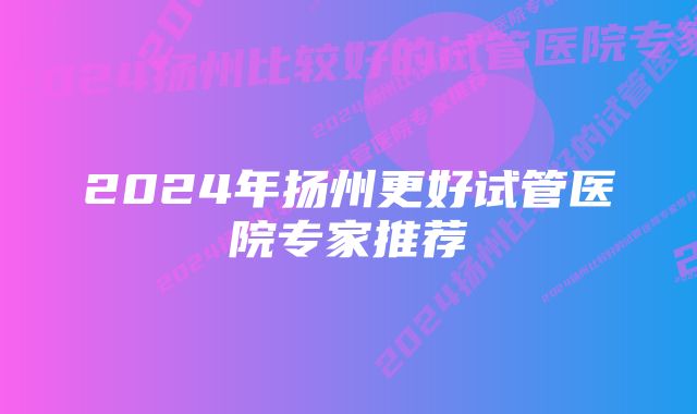 2024年扬州更好试管医院专家推荐